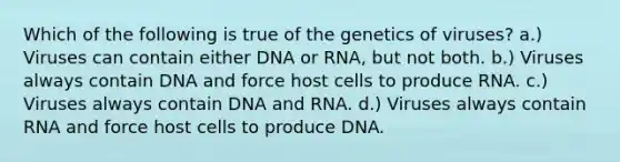 Which of the following is true of the genetics of viruses? a.) Viruses can contain either DNA or RNA, but not both. b.) Viruses always contain DNA and force host cells to produce RNA. c.) Viruses always contain DNA and RNA. d.) Viruses always contain RNA and force host cells to produce DNA.