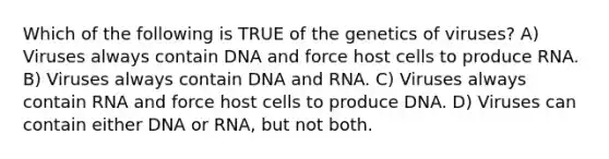 Which of the following is TRUE of the genetics of viruses? A) Viruses always contain DNA and force host cells to produce RNA. B) Viruses always contain DNA and RNA. C) Viruses always contain RNA and force host cells to produce DNA. D) Viruses can contain either DNA or RNA, but not both.