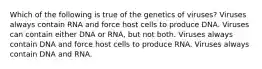 Which of the following is true of the genetics of viruses? Viruses always contain RNA and force host cells to produce DNA. Viruses can contain either DNA or RNA, but not both. Viruses always contain DNA and force host cells to produce RNA. Viruses always contain DNA and RNA.