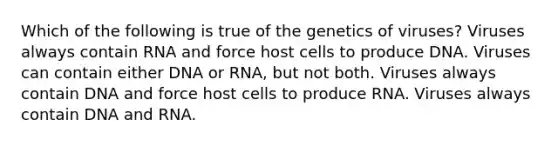 Which of the following is true of the genetics of viruses? Viruses always contain RNA and force host cells to produce DNA. Viruses can contain either DNA or RNA, but not both. Viruses always contain DNA and force host cells to produce RNA. Viruses always contain DNA and RNA.