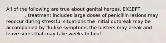 All of the following are true about genital herpes, EXCEPT ________. treatment includes large doses of penicillin lesions may reoccur during stressful situations the initial outbreak may be accompanied by flu-like symptoms the blisters may break and leave sores that may take weeks to heal