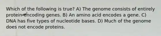 Which of the following is true? A) The genome consists of entirely protein-encoding genes. B) An amino acid encodes a gene. C) DNA has five types of nucleotide bases. D) Much of the genome does not encode proteins.