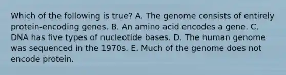 Which of the following is true? A. The genome consists of entirely protein-encoding genes. B. An amino acid encodes a gene. C. DNA has five types of nucleotide bases. D. The <a href='https://www.questionai.com/knowledge/kaQqK73QV8-human-genome' class='anchor-knowledge'>human genome</a> was sequenced in the 1970s. E. Much of the genome does not encode protein.