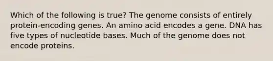 Which of the following is true? The genome consists of entirely protein-encoding genes. An amino acid encodes a gene. DNA has five types of nucleotide bases. Much of the genome does not encode proteins.