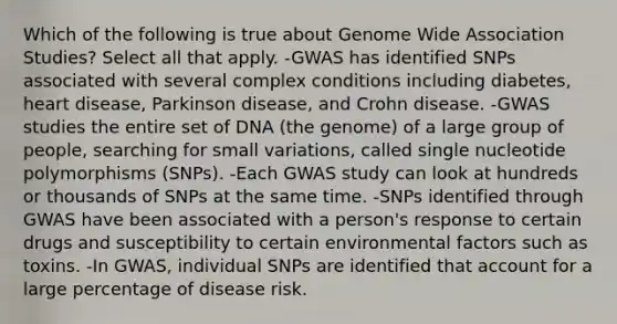 Which of the following is true about Genome Wide Association Studies? Select all that apply. -GWAS has identified SNPs associated with several complex conditions including diabetes, heart disease, Parkinson disease, and Crohn disease. -GWAS studies the entire set of DNA (the genome) of a large group of people, searching for small variations, called single nucleotide polymorphisms (SNPs). -Each GWAS study can look at hundreds or thousands of SNPs at the same time. -SNPs identified through GWAS have been associated with a person's response to certain drugs and susceptibility to certain environmental factors such as toxins. -In GWAS, individual SNPs are identified that account for a large percentage of disease risk.