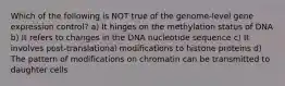 Which of the following is NOT true of the genome-level gene expression control? a) It hinges on the methylation status of DNA b) It refers to changes in the DNA nucleotide sequence c) It involves post-translational modifications to histone proteins d) The pattern of modifications on chromatin can be transmitted to daughter cells