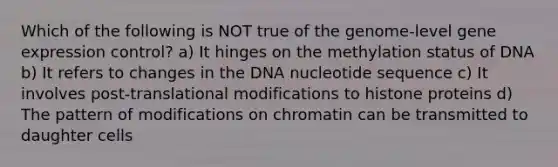 Which of the following is NOT true of the genome-level <a href='https://www.questionai.com/knowledge/kFtiqWOIJT-gene-expression' class='anchor-knowledge'>gene expression</a> control? a) It hinges on the methylation status of DNA b) It refers to changes in the DNA nucleotide sequence c) It involves post-translational modifications to histone proteins d) The pattern of modifications on chromatin can be transmitted to daughter cells