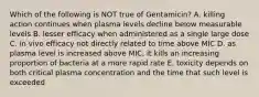 Which of the following is NOT true of Gentamicin? A. killing action continues when plasma levels decline below measurable levels B. lesser efficacy when administered as a single large dose C. in vivo efficacy not directly related to time above MIC D. as plasma level is increased above MIC, it kills an increasing proportion of bacteria at a more rapid rate E. toxicity depends on both critical plasma concentration and the time that such level is exceeded