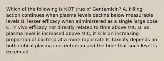 Which of the following is NOT true of Gentamicin? A. killing action continues when plasma levels decline below measurable levels B. lesser efficacy when administered as a single large dose C. in vivo efficacy not directly related to time above MIC D. as plasma level is increased above MIC, it kills an increasing proportion of bacteria at a more rapid rate E. toxicity depends on both critical plasma concentration and the time that such level is exceeded