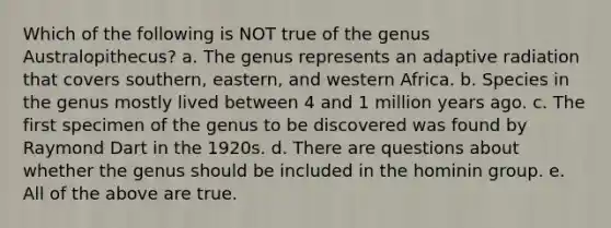 Which of the following is NOT true of the genus Australopithecus? a. The genus represents an adaptive radiation that covers southern, eastern, and western Africa. b. Species in the genus mostly lived between 4 and 1 million years ago. c. The first specimen of the genus to be discovered was found by Raymond Dart in the 1920s. d. There are questions about whether the genus should be included in the hominin group. e. All of the above are true.