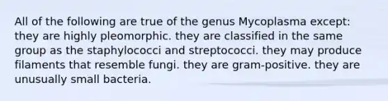 All of the following are true of the genus Mycoplasma except: they are highly pleomorphic. they are classified in the same group as the staphylococci and streptococci. they may produce filaments that resemble fungi. they are gram-positive. they are unusually small bacteria.