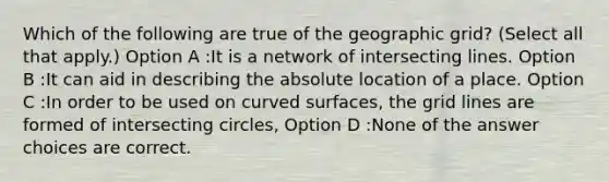 Which of the following are true of the geographic grid? (Select all that apply.) Option A :It is a network of intersecting lines. Option B :It can aid in describing the absolute location of a place. Option C :In order to be used on curved surfaces, the grid lines are formed of intersecting circles, Option D :None of the answer choices are correct.