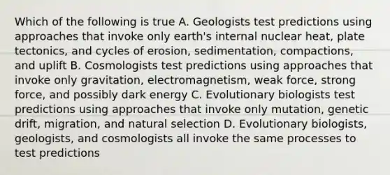 Which of the following is true A. Geologists test predictions using approaches that invoke only earth's internal nuclear heat, plate tectonics, and cycles of erosion, sedimentation, compactions, and uplift B. Cosmologists test predictions using approaches that invoke only gravitation, electromagnetism, weak force, strong force, and possibly dark energy C. Evolutionary biologists test predictions using approaches that invoke only mutation, genetic drift, migration, and natural selection D. Evolutionary biologists, geologists, and cosmologists all invoke the same processes to test predictions