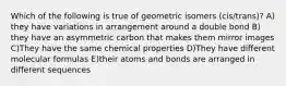 Which of the following is true of geometric isomers (cis/trans)? A) they have variations in arrangement around a double bond B) they have an asymmetric carbon that makes them mirror images C)They have the same chemical properties D)They have different molecular formulas E)their atoms and bonds are arranged in different sequences