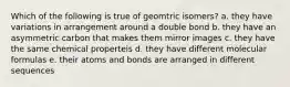 Which of the following is true of geomtric isomers? a. they have variations in arrangement around a double bond b. they have an asymmetric carbon that makes them mirror images c. they have the same chemical properteis d. they have different molecular formulas e. their atoms and bonds are arranged in different sequences