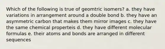 Which of the following is true of geomtric isomers? a. they have variations in arrangement around a double bond b. they have an asymmetric carbon that makes them mirror images c. they have the same chemical properteis d. they have different molecular formulas e. their atoms and bonds are arranged in different sequences