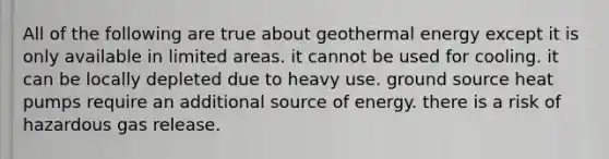 All of the following are true about <a href='https://www.questionai.com/knowledge/k0ByJmKmtu-geothermal-energy' class='anchor-knowledge'>geothermal energy</a> except it is only available in limited areas. it cannot be used for cooling. it can be locally depleted due to heavy use. ground source heat pumps require an additional source of energy. there is a risk of hazardous gas release.