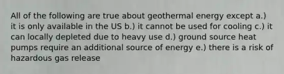 All of the following are true about <a href='https://www.questionai.com/knowledge/k0ByJmKmtu-geothermal-energy' class='anchor-knowledge'>geothermal energy</a> except a.) it is only available in the US b.) it cannot be used for cooling c.) it can locally depleted due to heavy use d.) ground source heat pumps require an additional source of energy e.) there is a risk of hazardous gas release