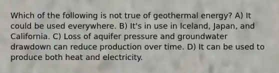 Which of the following is not true of geothermal energy? A) It could be used everywhere. B) It's in use in Iceland, Japan, and California. C) Loss of aquifer pressure and groundwater drawdown can reduce production over time. D) It can be used to produce both heat and electricity.