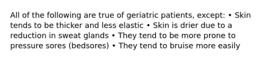 All of the following are true of geriatric patients, except: • Skin tends to be thicker and less elastic • Skin is drier due to a reduction in sweat glands • They tend to be more prone to pressure sores (bedsores) • They tend to bruise more easily