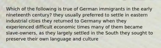 Which of the following is true of German immigrants in the early nineteenth century? they usually preferred to settle in eastern industrial cities they returned to Germany when they experienced difficult economic times many of them became slave-owners, as they largely settled in the South they sought to preserve their own language and culture