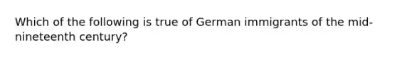 Which of the following is true of German immigrants of the mid-nineteenth century?