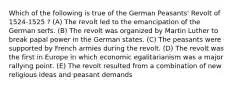 Which of the following is true of the German Peasants' Revolt of 1524-1525 ? (A) The revolt led to the emancipation of the German serfs. (B) The revolt was organized by Martin Luther to break papal power in the German states. (C) The peasants were supported by French armies during the revolt. (D) The revolt was the first in Europe in which economic egalitarianism was a major rallying point. (E) The revolt resulted from a combination of new religious ideas and peasant demands