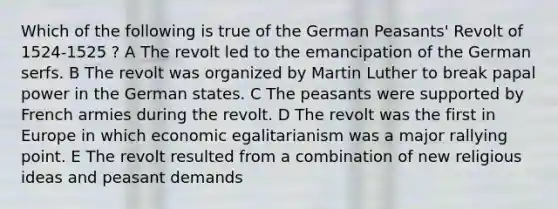 Which of the following is true of the German Peasants' Revolt of 1524-1525 ? A The revolt led to the emancipation of the German serfs. B The revolt was organized by Martin Luther to break papal power in the German states. C The peasants were supported by French armies during the revolt. D The revolt was the first in Europe in which economic egalitarianism was a major rallying point. E The revolt resulted from a combination of new religious ideas and peasant demands