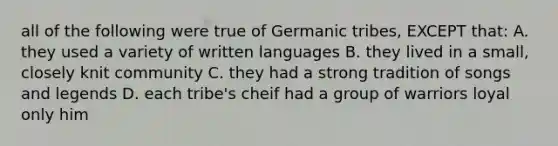 all of the following were true of Germanic tribes, EXCEPT that: A. they used a variety of written languages B. they lived in a small, closely knit community C. they had a strong tradition of songs and legends D. each tribe's cheif had a group of warriors loyal only him