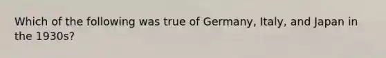 Which of the following was true of Germany, Italy, and Japan in the 1930s?