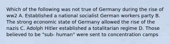 Which of the following was not true of Germany during the rise of ww2 A. Established a national socialist German workers party B. The strong economic state of Germany allowed the rise of the nazis C. Adolph Hitler established a totalitarian regime D. Those believed to be "sub- human" were sent to concentration camps