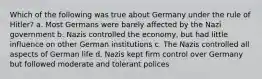 Which of the following was true about Germany under the rule of Hitler? a. Most Germans were barely affected by the Nazi government b. Nazis controlled the economy, but had little influence on other German institutions c. The Nazis controlled all aspects of German life d. Nazis kept firm control over Germany but followed moderate and tolerant polices