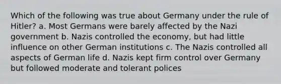 Which of the following was true about Germany under the rule of Hitler? a. Most Germans were barely affected by the Nazi government b. Nazis controlled the economy, but had little influence on other German institutions c. The Nazis controlled all aspects of German life d. Nazis kept firm control over Germany but followed moderate and tolerant polices