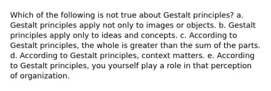 Which of the following is not true about Gestalt principles? a. Gestalt principles apply not only to images or objects. b. Gestalt principles apply only to ideas and concepts. c. According to Gestalt principles, the whole is greater than the sum of the parts. d. According to Gestalt principles, context matters. e. According to Gestalt principles, you yourself play a role in that perception of organization.