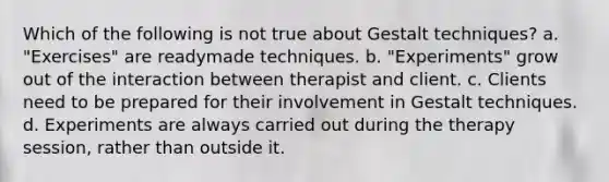 Which of the following is not true about Gestalt techniques? a. "Exercises" are readymade techniques. b. "Experiments" grow out of the interaction between therapist and client. c. Clients need to be prepared for their involvement in Gestalt techniques. d. Experiments are always carried out during the therapy session, rather than outside it.