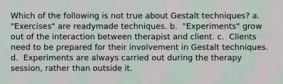 Which of the following is not true about Gestalt techniques? a. ​ "Exercises" are readymade techniques. b. ​ "Experiments" grow out of the interaction between therapist and client. c. ​ Clients need to be prepared for their involvement in Gestalt techniques. d. ​ Experiments are always carried out during the therapy session, rather than outside it.