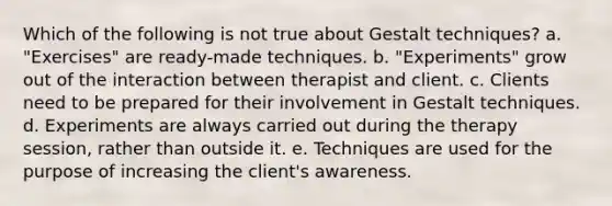 Which of the following is not true about Gestalt techniques? a. "Exercises" are ready-made techniques. b. "Experiments" grow out of the interaction between therapist and client. c. Clients need to be prepared for their involvement in Gestalt techniques. d. Experiments are always carried out during the therapy session, rather than outside it. e. Techniques are used for the purpose of increasing the client's awareness.