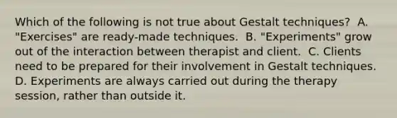 Which of the following is not true about Gestalt techniques? ​ A. "Exercises" are ready-made techniques. ​ B. "Experiments" grow out of the interaction between therapist and client. ​ C. Clients need to be prepared for their involvement in Gestalt techniques. ​ D. Experiments are always carried out during the therapy session, rather than outside it.