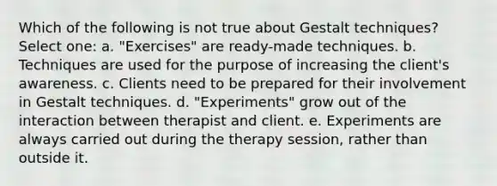 Which of the following is not true about Gestalt techniques? Select one: a. "Exercises" are ready-made techniques. b. Techniques are used for the purpose of increasing the client's awareness. c. Clients need to be prepared for their involvement in Gestalt techniques. d. "Experiments" grow out of the interaction between therapist and client. e. Experiments are always carried out during the therapy session, rather than outside it.