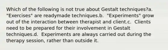 Which of the following is not true about Gestalt techniques?a. ​ "Exercises" are readymade techniques.b. ​ "Experiments" grow out of the interaction between therapist and client.c. ​ Clients need to be prepared for their involvement in Gestalt techniques.d. ​ Experiments are always carried out during the therapy session, rather than outside it.