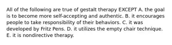 All of the following are true of gestalt therapy EXCEPT A. the goal is to become more self-accepting and authentic. B. it encourages people to take responsibility of their behaviors. C. it was developed by Fritz Pens. D. it utilizes the empty chair technique. E. it is nondirective therapy.