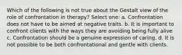 Which of the following is not true about the Gestalt view of the role of confrontation in therapy? Select one: a. Confrontation does not have to be aimed at negative traits. b. It is important to confront clients with the ways they are avoiding being fully alive c. Confrontation should be a genuine expression of caring. d. It is not possible to be both confrontational and gentle with clients.