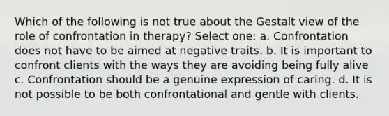 Which of the following is not true about the Gestalt view of the role of confrontation in therapy? Select one: a. Confrontation does not have to be aimed at negative traits. b. It is important to confront clients with the ways they are avoiding being fully alive c. Confrontation should be a genuine expression of caring. d. It is not possible to be both confrontational and gentle with clients.