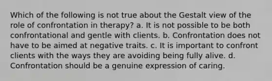 Which of the following is not true about the Gestalt view of the role of confrontation in therapy? a. It is not possible to be both confrontational and gentle with clients. b. Confrontation does not have to be aimed at negative traits. c. It is important to confront clients with the ways they are avoiding being fully alive. d. Confrontation should be a genuine expression of caring.