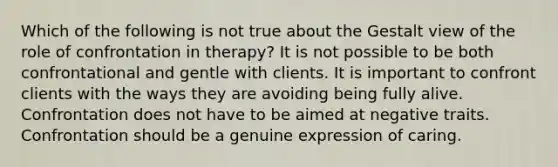 Which of the following is not true about the Gestalt view of the role of confrontation in therapy? It is not possible to be both confrontational and gentle with clients. It is important to confront clients with the ways they are avoiding being fully alive. Confrontation does not have to be aimed at negative traits. Confrontation should be a genuine expression of caring.