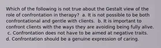 Which of the following is not true about the Gestalt view of the role of confrontation in therapy? ​ a. It is not possible to be both confrontational and gentle with clients. ​ b. It is important to confront clients with the ways they are avoiding being fully alive. ​ c. Confrontation does not have to be aimed at negative traits. ​ d. Confrontation should be a genuine expression of caring.