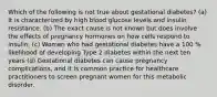 Which of the following is not true about gestational diabetes? (a) It is characterized by high blood glucose levels and insulin resistance. (b) The exact cause is not known but does involve the effects of pregnancy hormones on how cells respond to insulin. (c) Women who had gestational diabetes have a 100 % likelihood of developing Type 2 diabetes within the next ten years (d) Gestational diabetes can cause pregnancy complications, and it is common practice for healthcare practitioners to screen pregnant women for this metabolic disorder.