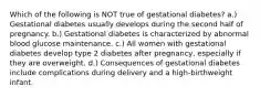 Which of the following is NOT true of gestational diabetes? a.) Gestational diabetes usually develops during the second half of pregnancy. b.) Gestational diabetes is characterized by abnormal blood glucose maintenance. c.) All women with gestational diabetes develop type 2 diabetes after pregnancy, especially if they are overweight. d.) Consequences of gestational diabetes include complications during delivery and a high-birthweight infant.