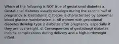 Which of the following is NOT true of gestational diabetes a. Gestational diabetes usually develops during the second half of pregnancy. b. Gestational diabetes is characterized by abnormal blood glucose maintenance. c. All women with gestational diabetes develop type 2 diabetes after pregnancy, especially if they are overweight. d. Consequences of gestational diabetes include complications during delivery and a high-birthweight infant.