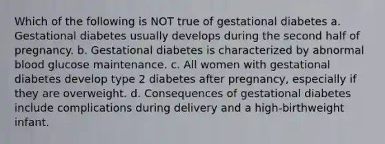 Which of the following is NOT true of gestational diabetes a. Gestational diabetes usually develops during the second half of pregnancy. b. Gestational diabetes is characterized by abnormal blood glucose maintenance. c. All women with gestational diabetes develop type 2 diabetes after pregnancy, especially if they are overweight. d. Consequences of gestational diabetes include complications during delivery and a high-birthweight infant.